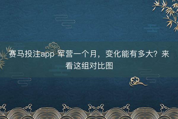 赛马投注app 军营一个月，变化能有多大？来看这组对比图