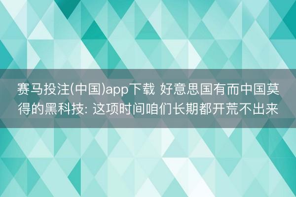 赛马投注(中国)app下载 好意思国有而中国莫得的黑科技: 这项时间咱们长期都开荒不出来