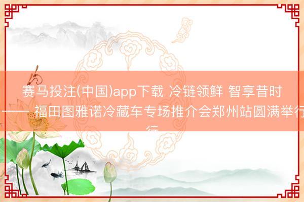 赛马投注(中国)app下载 冷链领鲜 智享昔时 —— 福田图雅诺冷藏车专场推介会郑州站圆满举行