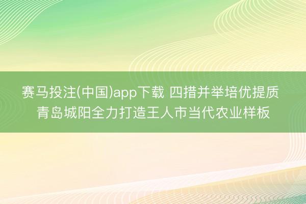 赛马投注(中国)app下载 四措并举培优提质 青岛城阳全力打造王人市当代农业样板
