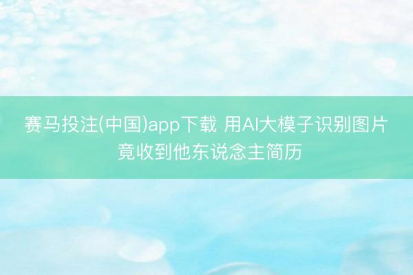 赛马投注(中国)app下载 用AI大模子识别图片 竟收到他东说念主简历