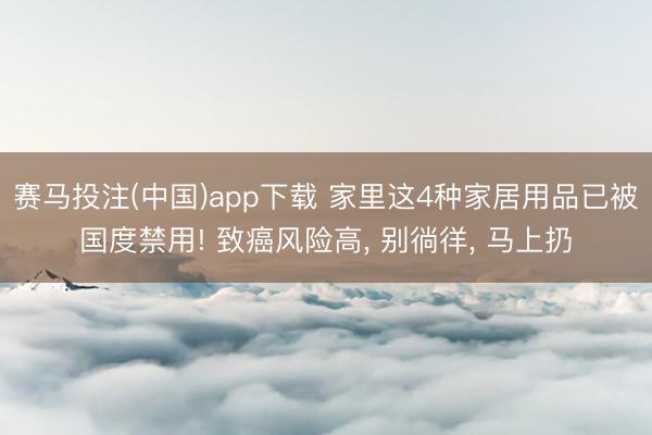 赛马投注(中国)app下载 家里这4种家居用品已被国度禁用! 致癌风险高, 别徜徉, 马上扔