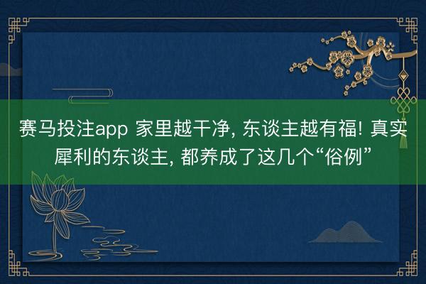 赛马投注app 家里越干净， 东谈主越有福! 真实犀利的东谈主， 都养成了这几个“俗例”