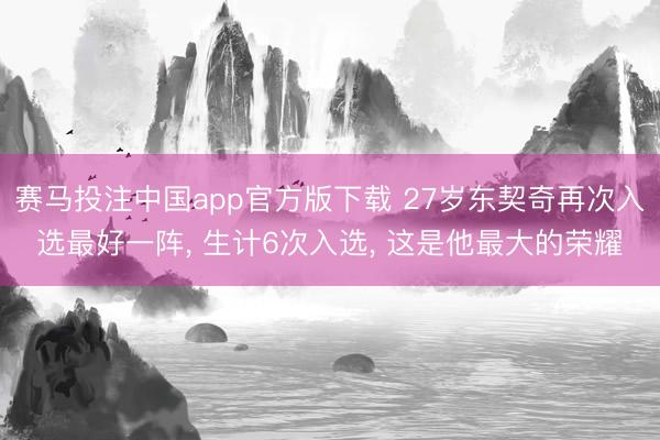 赛马投注中国app官方版下载 27岁东契奇再次入选最好一阵， 生计6次入选， 这是他最大的荣耀