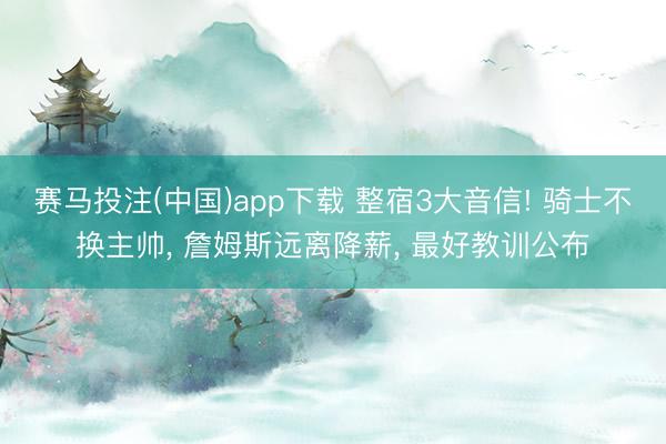 赛马投注(中国)app下载 整宿3大音信! 骑士不换主帅， 詹姆斯远离降薪， 最好教训公布
