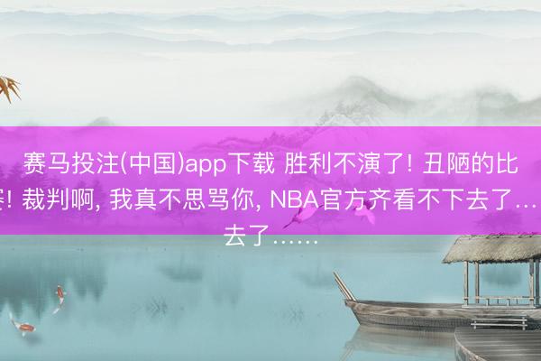 赛马投注(中国)app下载 胜利不演了! 丑陋的比赛! 裁判啊， 我真不思骂你， NBA官方齐看不下去了……