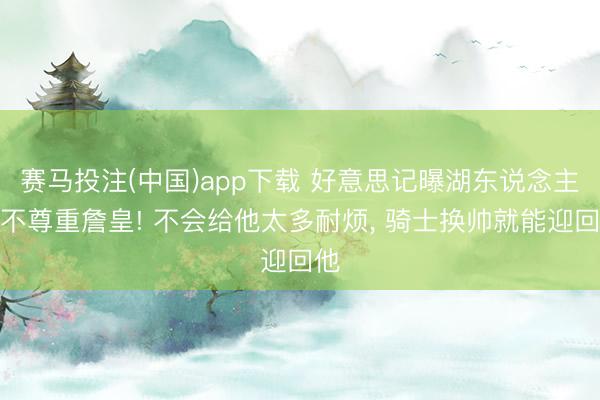 赛马投注(中国)app下载 好意思记曝湖东说念主仍不尊重詹皇! 不会给他太多耐烦， 骑士换帅就能迎回他