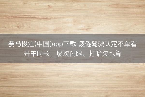 赛马投注(中国)app下载 疲倦驾驶认定不单看开车时长，屡次闭眼、打哈欠也算