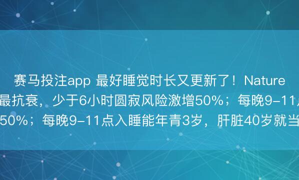 赛马投注app 最好睡觉时长又更新了！Nature和Cell：6.4-7.8小时最抗衰，少于6小时圆寂风险激增50%；每晚9-11点入睡能年青3岁，肝脏40岁就当先加快虚弱