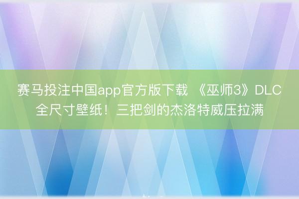 赛马投注中国app官方版下载 《巫师3》DLC全尺寸壁纸！三把剑的杰洛特威压拉满