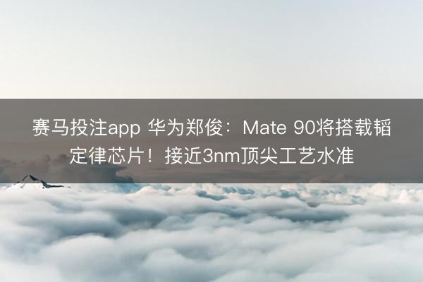 赛马投注app 华为郑俊：Mate 90将搭载韬定律芯片！接近3nm顶尖工艺水准