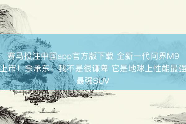 赛马投注中国app官方版下载 全新一代问界M9厚爱上市！余承东：我不是很谦卑 它是地球上性能最强SUV