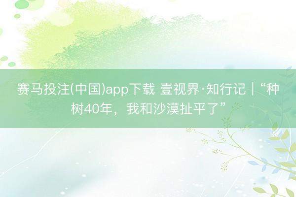 赛马投注(中国)app下载 壹视界·知行记｜“种树40年，我和沙漠扯平了”