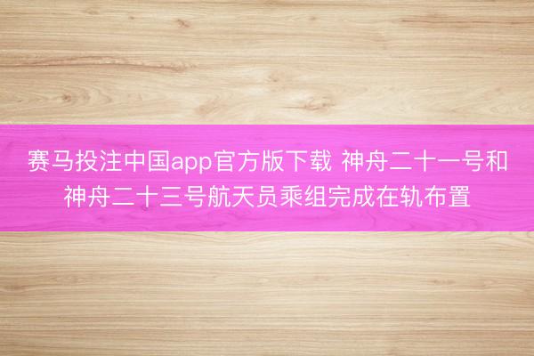 赛马投注中国app官方版下载 神舟二十一号和神舟二十三号航天员乘组完成在轨布置