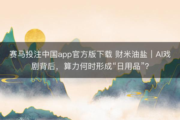 赛马投注中国app官方版下载 财米油盐｜AI戏剧背后，算力何时形成“日用品”？