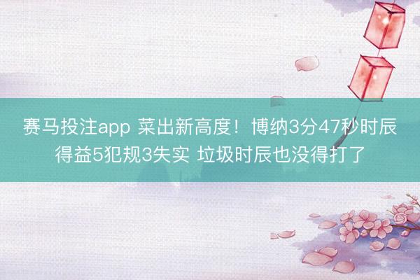 赛马投注app 菜出新高度！博纳3分47秒时辰得益5犯规3失实 垃圾时辰也没得打了