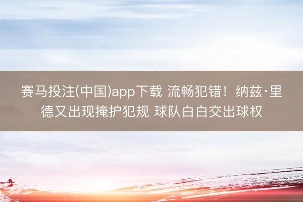 赛马投注(中国)app下载 流畅犯错！纳兹·里德又出现掩护犯规 球队白白交出球权