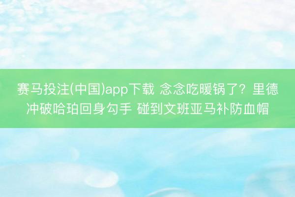 赛马投注(中国)app下载 念念吃暖锅了？里德冲破哈珀回身勾手 碰到文班亚马补防血帽