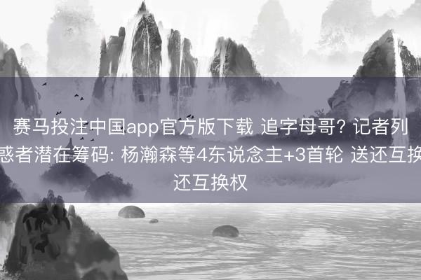 赛马投注中国app官方版下载 追字母哥? 记者列诱惑者潜在筹码: 杨瀚森等4东说念主+3首轮 送还互换权