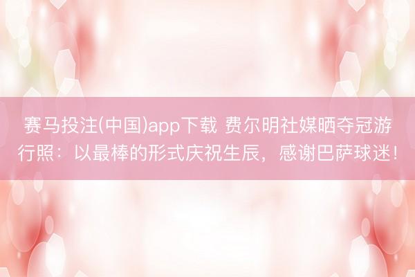 赛马投注(中国)app下载 费尔明社媒晒夺冠游行照：以最棒的形式庆祝生辰，感谢巴萨球迷！