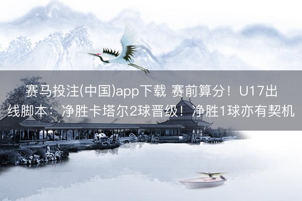 赛马投注(中国)app下载 赛前算分！U17出线脚本：净胜卡塔尔2球晋级！净胜1球亦有契机