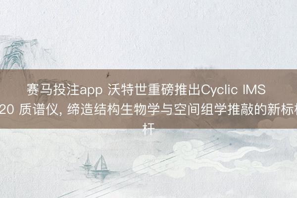 赛马投注app 沃特世重磅推出Cyclic IMS P20 质谱仪， 缔造结构生物学与空间组学推敲的新标杆