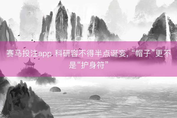 赛马投注app 科研容不得半点诞妄， “帽子”更不是“护身符”