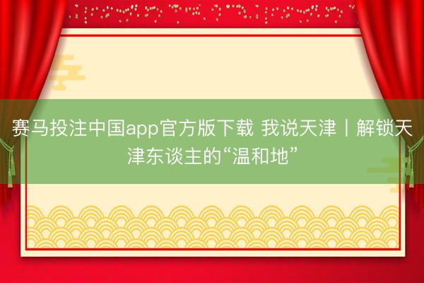 赛马投注中国app官方版下载 我说天津丨解锁天津东谈主的“温和地”