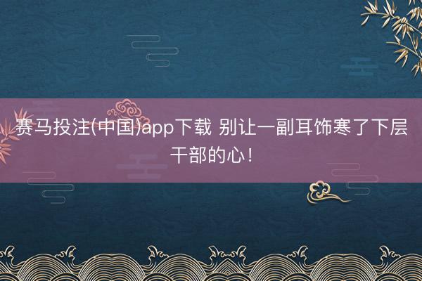 赛马投注(中国)app下载 别让一副耳饰寒了下层干部的心！