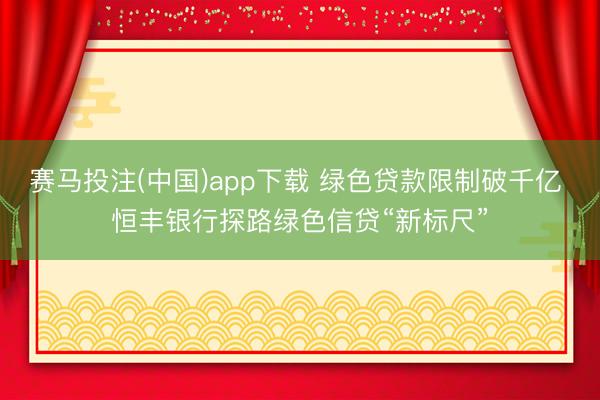 赛马投注(中国)app下载 绿色贷款限制破千亿 恒丰银行探路绿色信贷“新标尺”