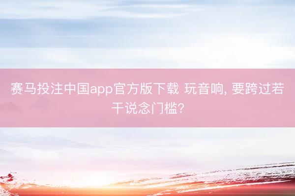 赛马投注中国app官方版下载 玩音响， 要跨过若干说念门槛?