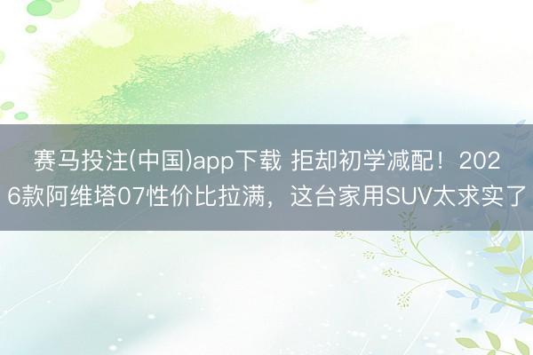 赛马投注(中国)app下载 拒却初学减配！2026款阿维塔07性价比拉满，这台家用SUV太求实了
