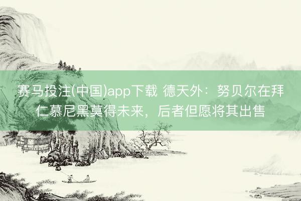 赛马投注(中国)app下载 德天外：努贝尔在拜仁慕尼黑莫得未来，后者但愿将其出售