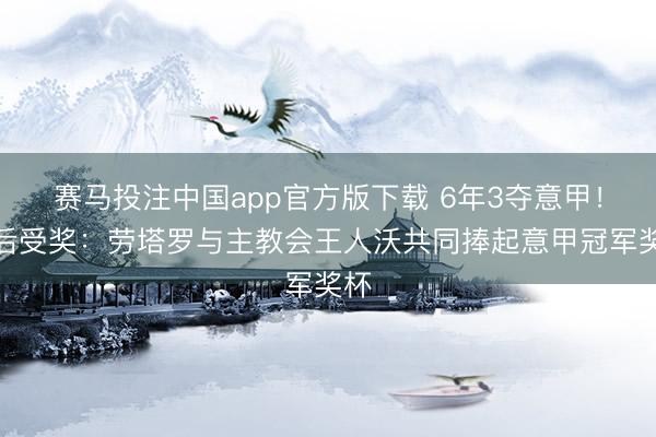 赛马投注中国app官方版下载 6年3夺意甲！赛后受奖：劳塔罗与主教会王人沃共同捧起意甲冠军奖杯