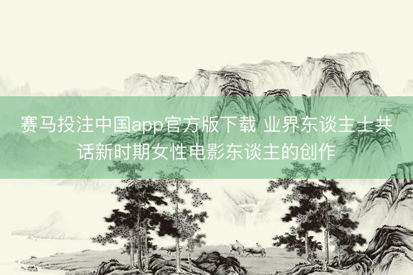 赛马投注中国app官方版下载 业界东谈主士共话新时期女性电影东谈主的创作