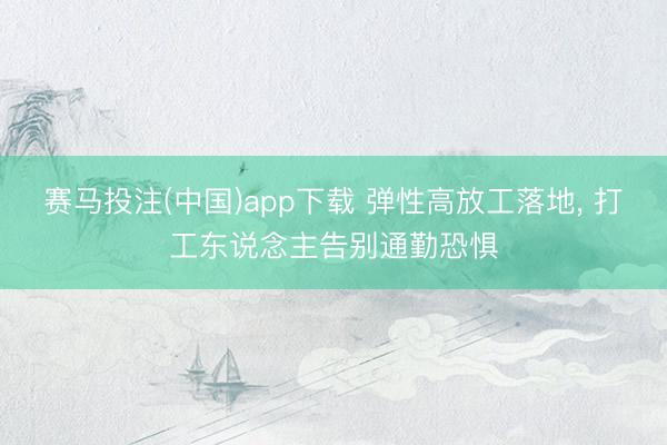赛马投注(中国)app下载 弹性高放工落地， 打工东说念主告别通勤恐惧