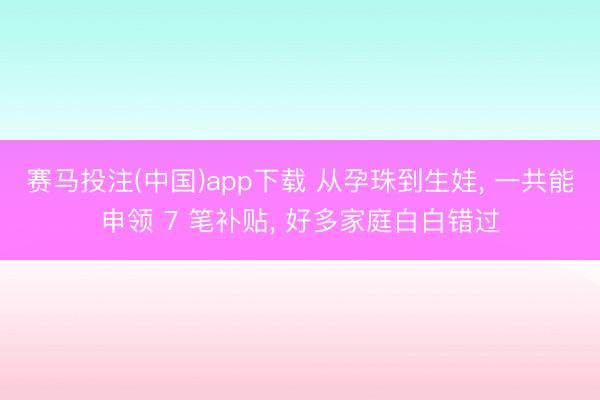 赛马投注(中国)app下载 从孕珠到生娃， 一共能申领 7 笔补贴， 好多家庭白白错过
