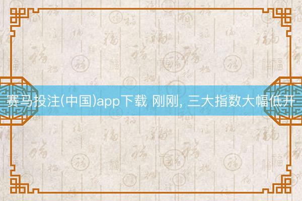赛马投注(中国)app下载 刚刚， 三大指数大幅低开
