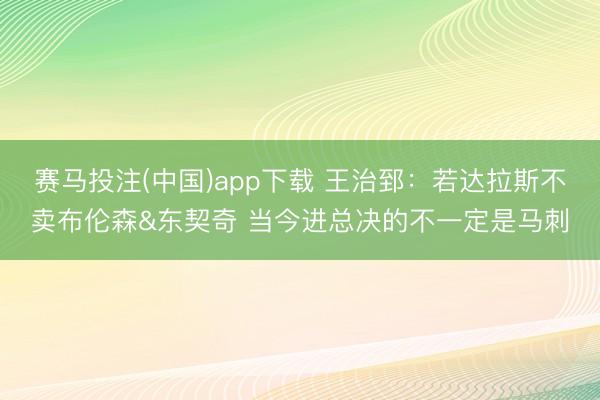 赛马投注(中国)app下载 王治郅：若达拉斯不卖布伦森&东契奇 当今进总决的不一定是马刺