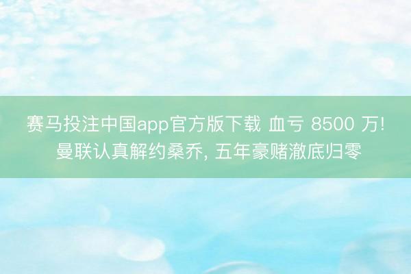 赛马投注中国app官方版下载 血亏 8500 万! 曼联认真解约桑乔， 五年豪赌澈底归零