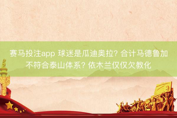 赛马投注app 球迷是瓜迪奥拉? 合计马德鲁加不符合泰山体系? 依木兰仅仅欠教化