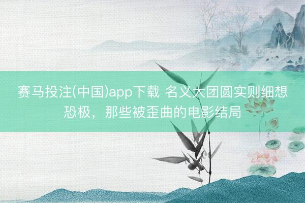赛马投注(中国)app下载 名义大团圆实则细想恐极，那些被歪曲的电影结局