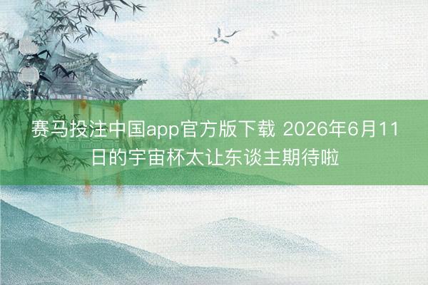赛马投注中国app官方版下载 2026年6月11日的宇宙杯太让东谈主期待啦