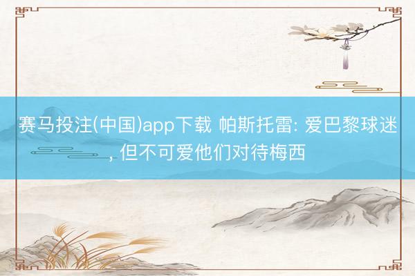赛马投注(中国)app下载 帕斯托雷: 爱巴黎球迷， 但不可爱他们对待梅西