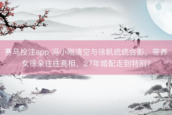 赛马投注app 冯小刚清空与徐帆统统合影,带养女徐朵往往亮相,27年婚配走到特别?