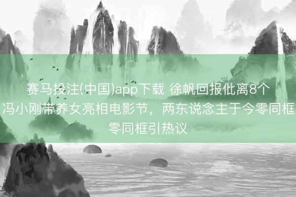 赛马投注(中国)app下载 徐帆回报仳离8个月后，冯小刚带养女亮相电影节，两东说念主于今零同框引热议