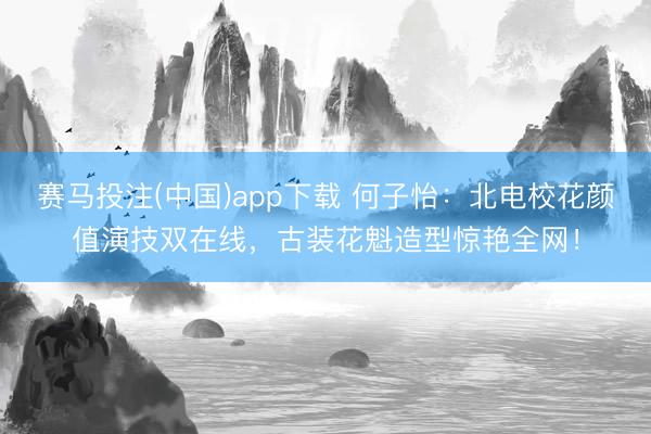 赛马投注(中国)app下载 何子怡：北电校花颜值演技双在线，古装花魁造型惊艳全网！