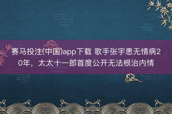 赛马投注(中国)app下载 歌手张宇患无情病20年，太太十一郎首度公开无法根治内情