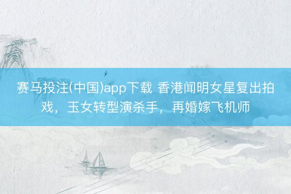赛马投注(中国)app下载 香港闻明女星复出拍戏，玉女转型演杀手，再婚嫁飞机师