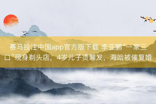 赛马投注中国app官方版下载 李亚鹏“一家三口”现身剃头店，4岁儿子烫鬈发，海哈被催复婚